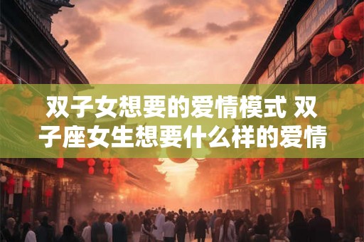 双子女想要的爱情模式 双子座女生想要什么样的爱情