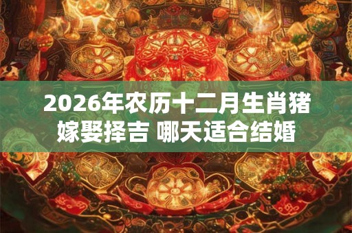 2026年农历十二月生肖猪嫁娶择吉 哪天适合结婚