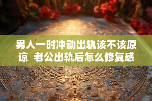 男人一时冲动出轨该不该原谅 老公出轨后怎么修复感情 男人一时冲动出轨该不该原谅 老公出轨后怎么修复感情
