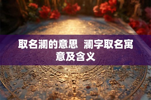 取名澜的意思 澜字取名寓意及含义 取名澜的意思 澜字取名寓意及含义