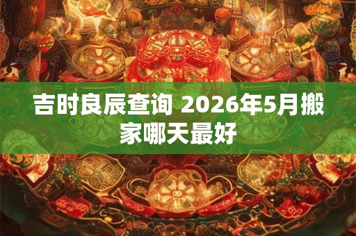 吉时良辰查询 2026年5月搬家哪天最好 吉时良辰查询 2026年5月搬家哪天最好