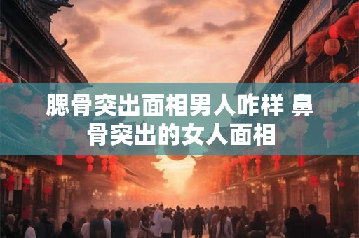 腮骨突出面相男人咋样 鼻骨突出的女人面相 腮骨突出面相男人咋样 鼻骨突出的女人面相