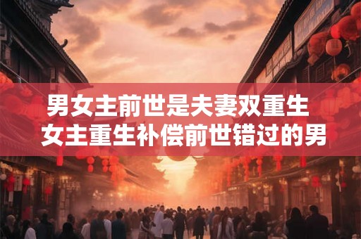 男女主前世是夫妻双重生  女主重生补偿前世错过的男主