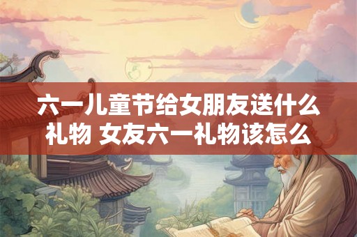 六一儿童节给女朋友送什么礼物 女友六一礼物该怎么选