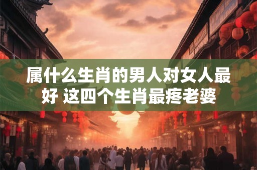 属什么生肖的男人对女人最好 这四个生肖最疼老婆