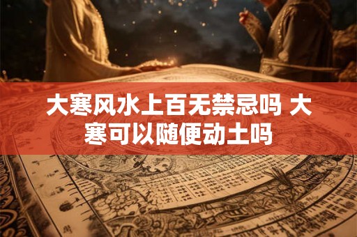 大寒风水上百无禁忌吗 大寒可以随便动土吗