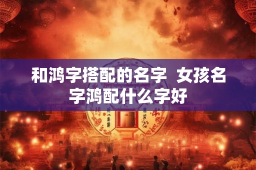 和鸿字搭配的名字 女孩名字鸿配什么字好 和鸿字搭配的名字 女孩名字鸿配什么字好