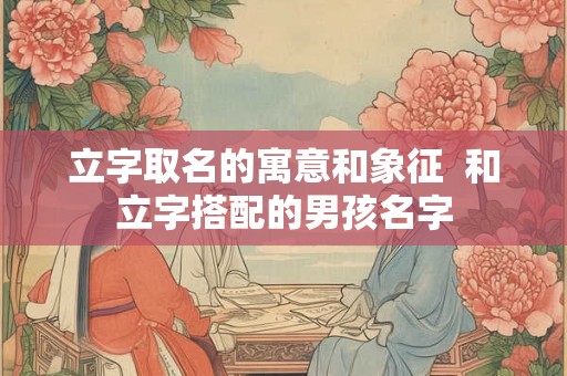立字取名的寓意和象征 和立字搭配的男孩名字 立字取名的寓意和象征 和立字搭配的男孩名字