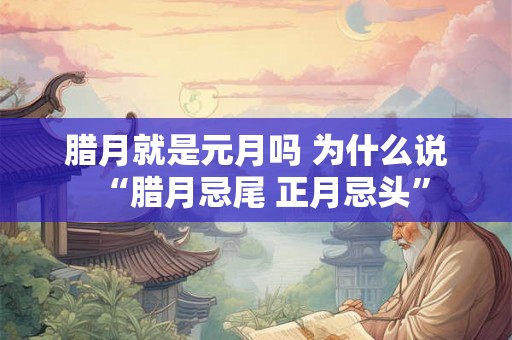 腊月就是元月吗 为什么说“腊月忌尾 正月忌头” 腊月就是元月吗 为什么说“腊月忌尾 正月忌头”