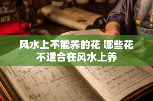 风水上不能养的花 哪些花不适合在风水上养 风水上不能养的花 哪些花不适合在风水上养