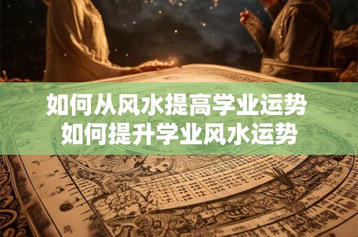 如何从风水提高学业运势 如何提升学业风水运势