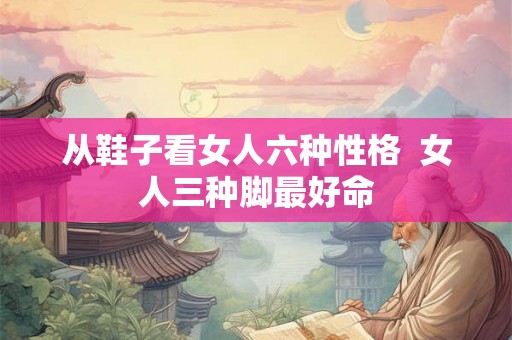 从鞋子看女人六种性格  女人三种脚最好命