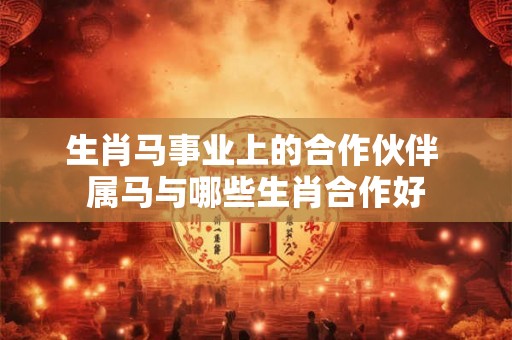 生肖马事业上的合作伙伴 属马与哪些生肖合作好