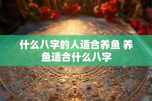 什么八字的人适合养鱼 养鱼适合什么八字