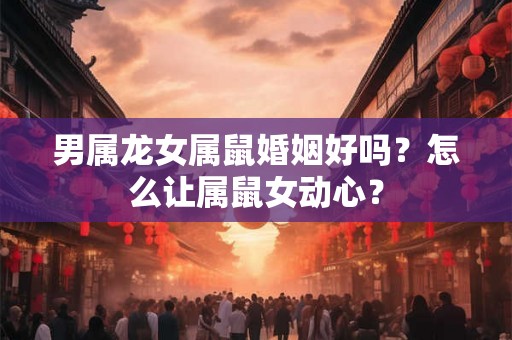 男属龙女属鼠婚姻好吗?怎么让属鼠女动心? 男属龙女属鼠婚姻好吗?怎么让属鼠女动心?