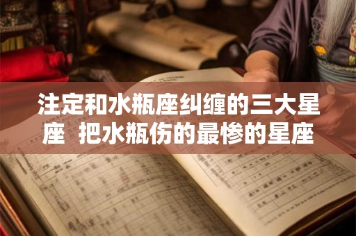 注定和水瓶座纠缠的三大星座  把水瓶伤的最惨的星座
