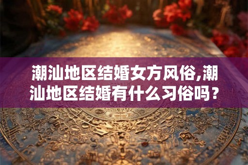 潮汕地区结婚女方风俗,潮汕地区结婚有什么习俗吗？