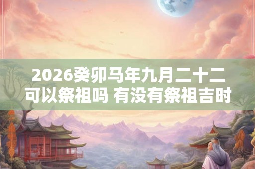 2026癸卯马年九月二十二可以祭祖吗 有没有祭祖吉时