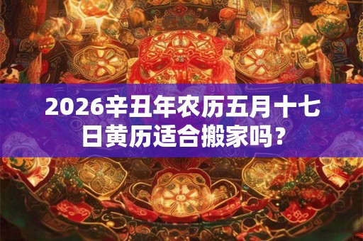 2026辛丑年农历五月十七日黄历适合搬家吗？