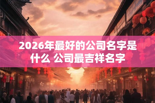 2026年最好的公司名字是什么 公司最吉祥名字 2026年最好的公司名字是什么 公司最吉祥名字