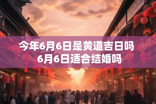 今年6月6日是黄道吉日吗 6月6日适合结婚吗 今年6月6日是黄道吉日吗 6月6日适合结婚吗