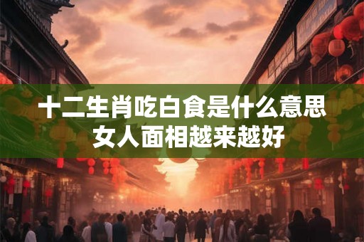 十二生肖吃白食是什么意思 女人面相越来越好 十二生肖吃白食是什么意思 女人面相越来越好