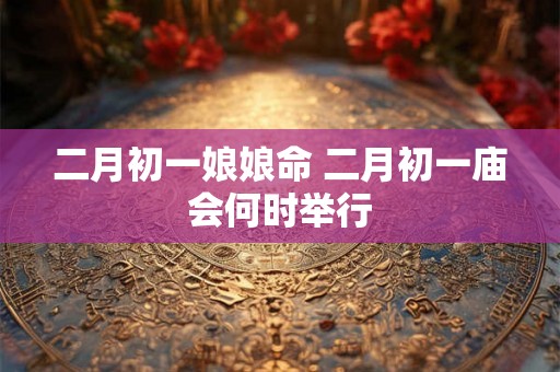 二月初一娘娘命 二月初一庙会何时举行