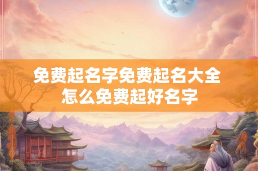 免费起名字免费起名大全 怎么免费起好名字 免费起名字免费起名大全 怎么免费起好名字