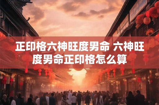 正印格六神旺度男命 六神旺度男命正印格怎么算