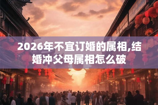 2026年不宜订婚的属相,结婚冲父母属相怎么破