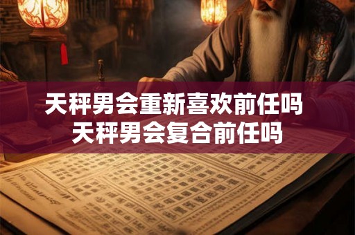 天秤男会重新喜欢前任吗 天秤男会复合前任吗