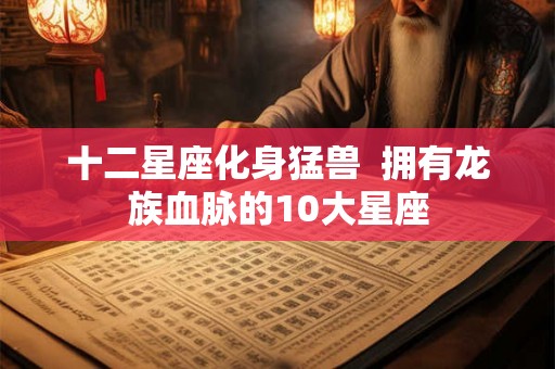 十二星座化身猛兽  拥有龙族血脉的10大星座