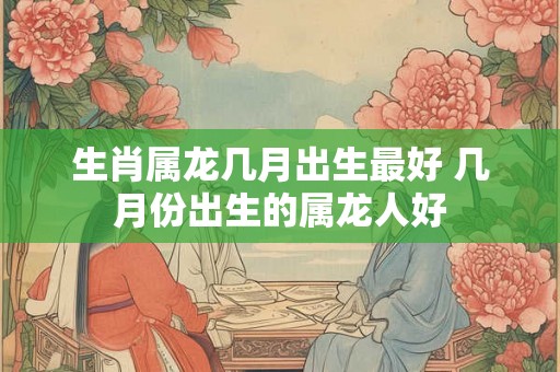 生肖属龙几月出生最好 几月份出生的属龙人好
