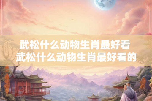武松什么动物生肖最好看 武松什么动物生肖最好看的