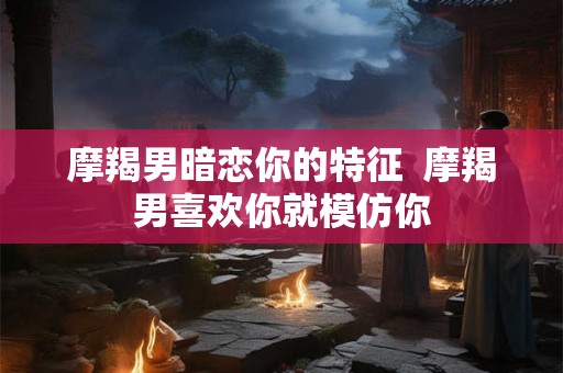 摩羯男暗恋你的特征  摩羯男喜欢你就模仿你