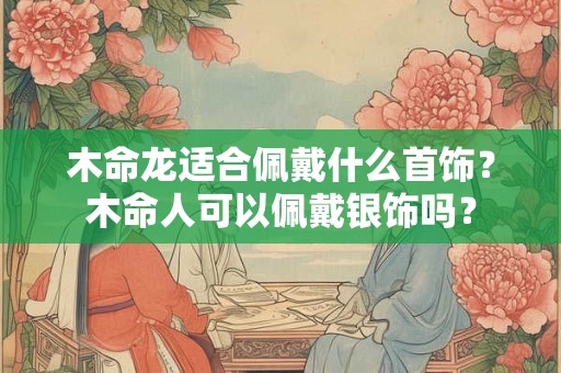 木命龙适合佩戴什么首饰？木命人可以佩戴银饰吗？