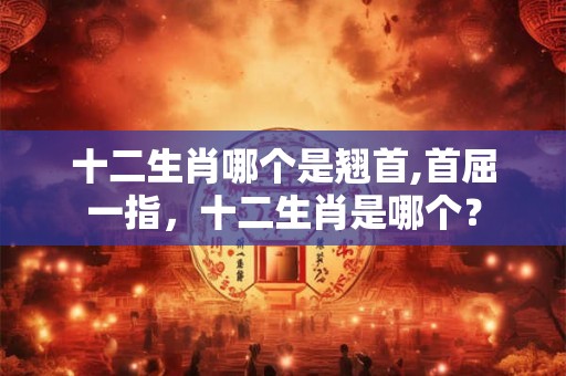 十二生肖哪个是翘首,首屈一指，十二生肖是哪个？
