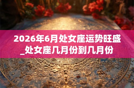 2026年6月处女座运势旺盛_处女座几月份到几月份