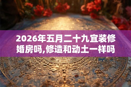 2026年五月二十九宜装修婚房吗,修造和动土一样吗