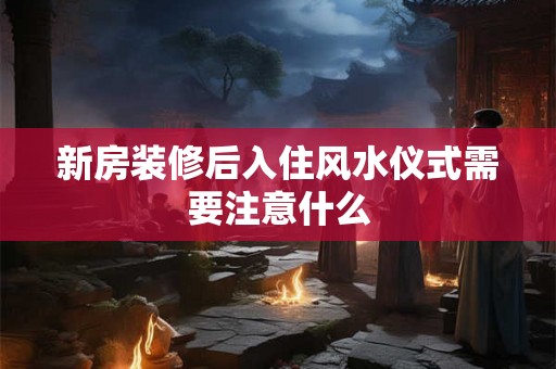 新房装修后入住风水仪式需要注意什么