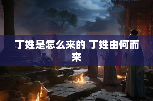 丁姓是怎么来的 丁姓由何而来