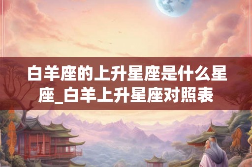 白羊座的上升星座是什么星座_白羊上升星座对照表