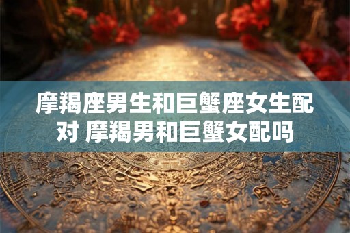 摩羯座男生和巨蟹座女生配对 摩羯男和巨蟹女配吗