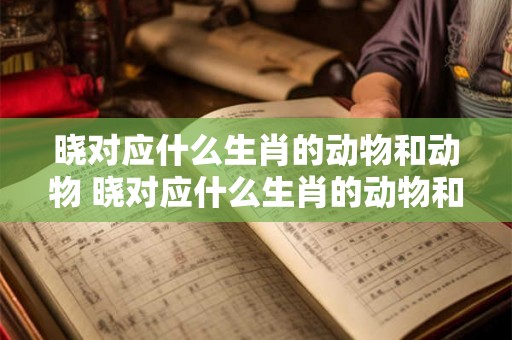 晓对应什么生肖的动物和动物 晓对应什么生肖的动物和动物有关