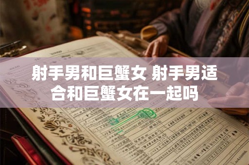 射手男和巨蟹女 射手男适合和巨蟹女在一起吗 射手男和巨蟹女 射手男适合和巨蟹女在一起吗