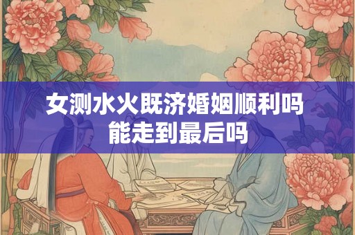 女测水火既济婚姻顺利吗 能走到最后吗