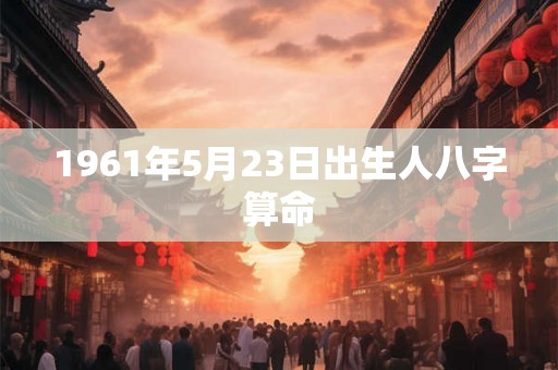 1961年5月23日出生人八字算命 1961年5月23日出生人八字算命