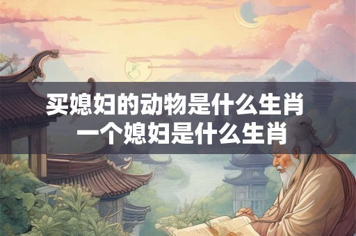 买媳妇的动物是什么生肖  一个媳妇是什么生肖