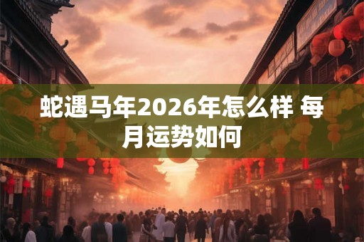 蛇遇马年2026年怎么样 每月运势如何