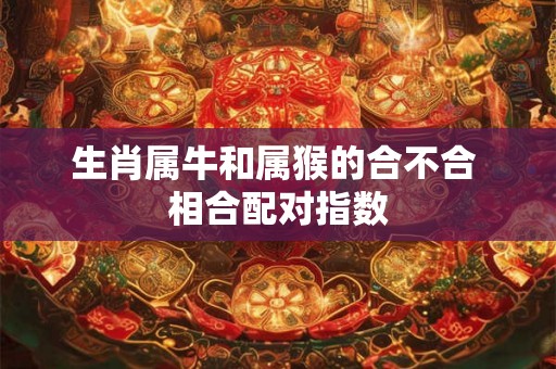 生肖属牛和属猴的合不合 相合配对指数 生肖属牛和属猴的合不合 相合配对指数